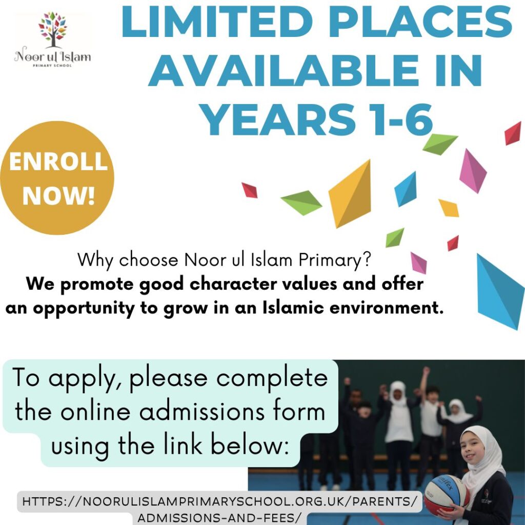 Noor Ul Islam Primary School has a few places available in Years 1 - 6 due to an extension in our numbers. To apply, please complete the online admissions form on the website, https://noorulislamprimaryschool.org.uk/parents/admissions-and-fees/